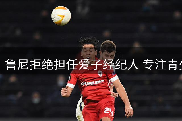 鲁尼拒绝担任爱子经纪人 专注青少年球员心理健康体悟