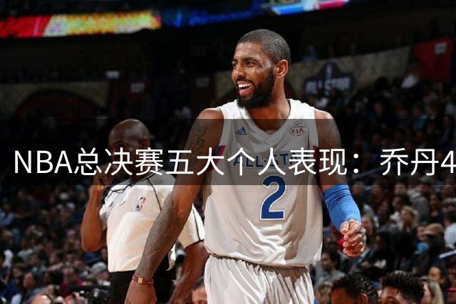 NBA总决赛五大个人表现：乔丹41分屈居第二，榜首意外未夺冠